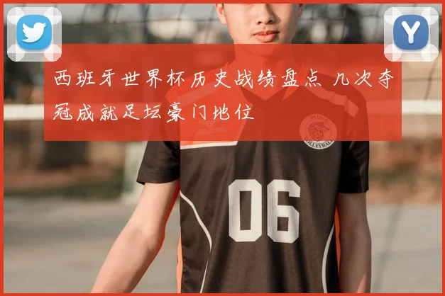 西班牙世界杯历史战绩盘点 几次夺冠成就足坛豪门地位