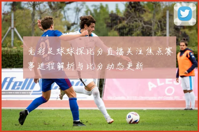 竞彩足球球探比分直播关注焦点赛事进程解析与比分动态更新