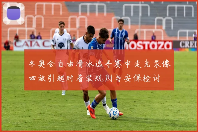 冬奥会自由滑冰选手赛中走光录像回放引起对着装规则与安保检讨