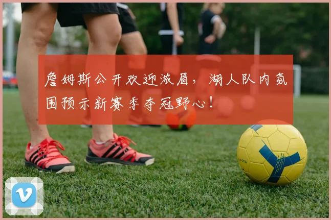 詹姆斯公开欢迎浓眉，湖人队内氛围预示新赛季夺冠野心！