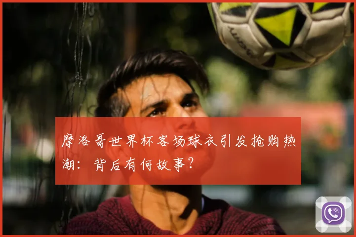摩洛哥世界杯客场球衣引发抢购热潮：背后有何故事？