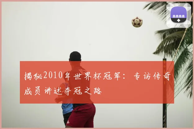 揭秘2010年世界杯冠军:专访传奇成员讲述夺冠之路