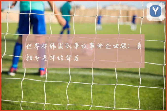 世界杯韩国队争议事件全回顾:真相与恶评的背后