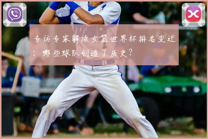 专访专家解读女篮世界杯排名变迁:哪些球队创造了历史?