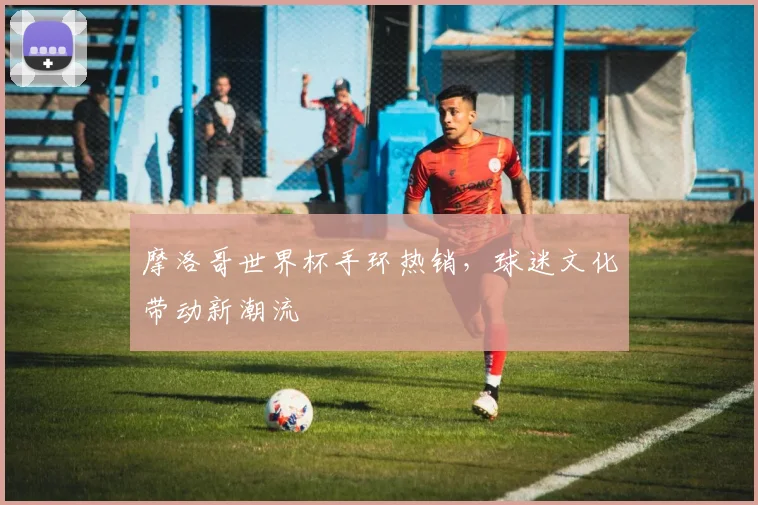 摩洛哥世界杯手环热销，球迷文化带动新潮流