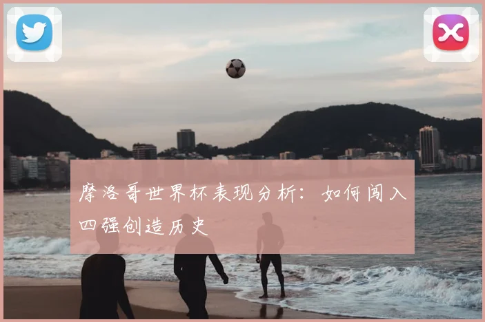 摩洛哥世界杯表现分析：如何闯入四强创造历史