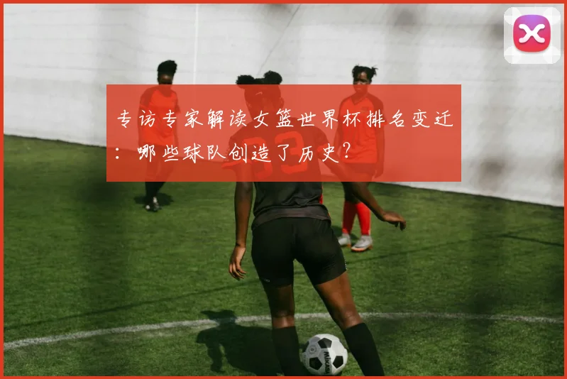专访专家解读女篮世界杯排名变迁:哪些球队创造了历史?
