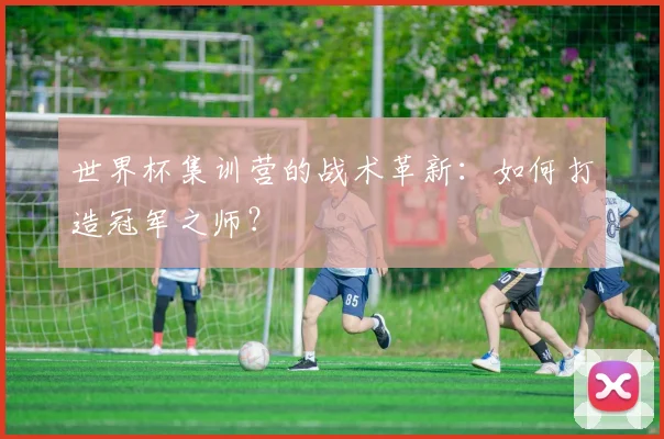 世界杯集训营的战术革新：如何打造冠军之师？