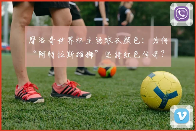 摩洛哥世界杯主场球衣颜色：为何“阿特拉斯雄狮”坚持红色传奇？