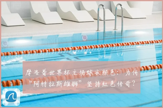 摩洛哥世界杯主场球衣颜色：为何“阿特拉斯雄狮”坚持红色传奇？