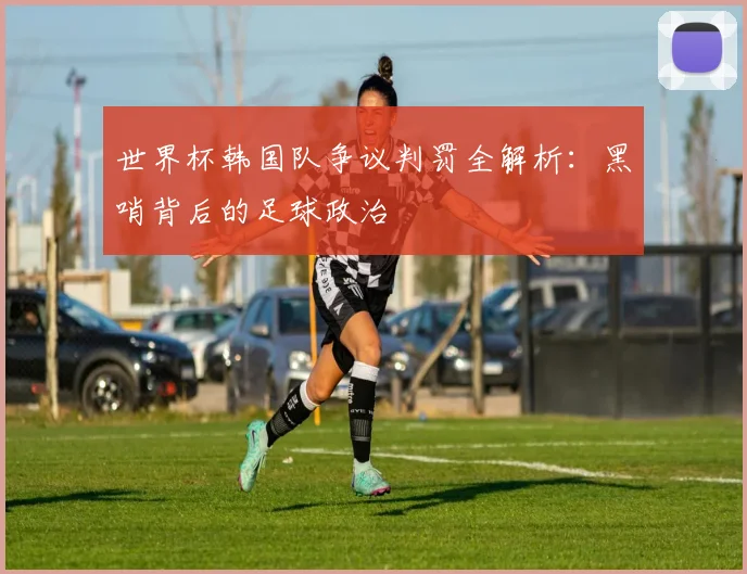 世界杯韩国队争议判罚全解析:黑哨背后的足球政治