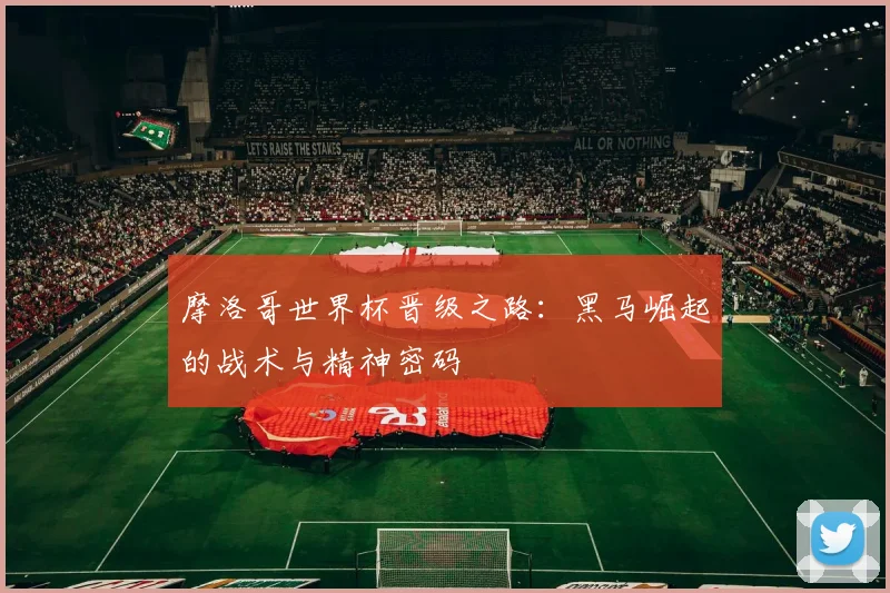 摩洛哥世界杯晋级之路：黑马崛起的战术与精神密码
