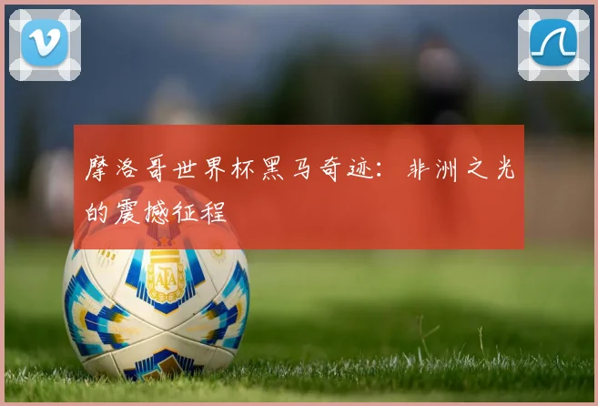 摩洛哥世界杯黑马奇迹：非洲之光的震撼征程