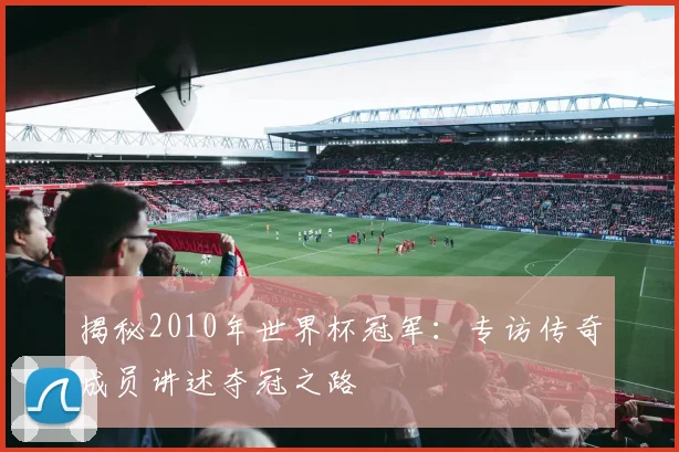 揭秘2010年世界杯冠军:专访传奇成员讲述夺冠之路