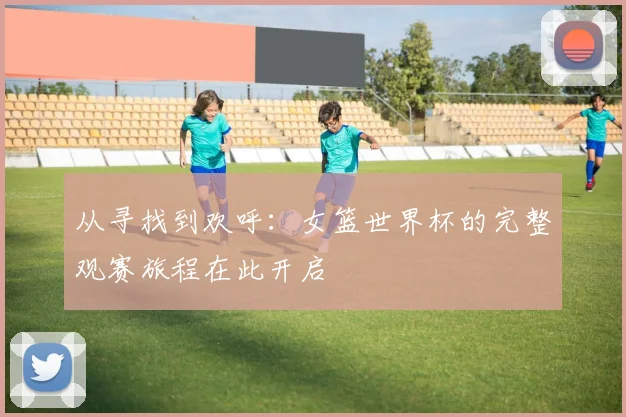 从寻找到欢呼:女篮世界杯的完整观赛旅程在此开启